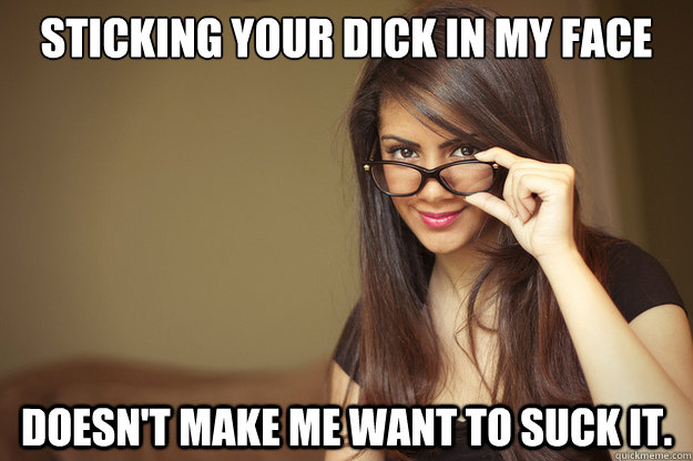 Sticking your dick in my face doesn't make me want to suck it.   Actual Sexual Advice Girl