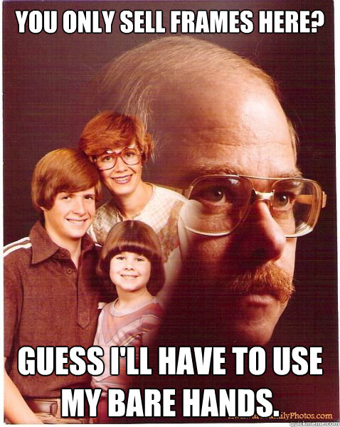 You only sell frames here? guess i'll have to use my bare hands.  Vengeance Dad