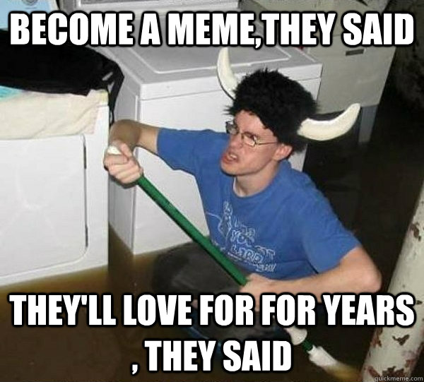 Become a meme,they said they'll love for for years , they said  They said