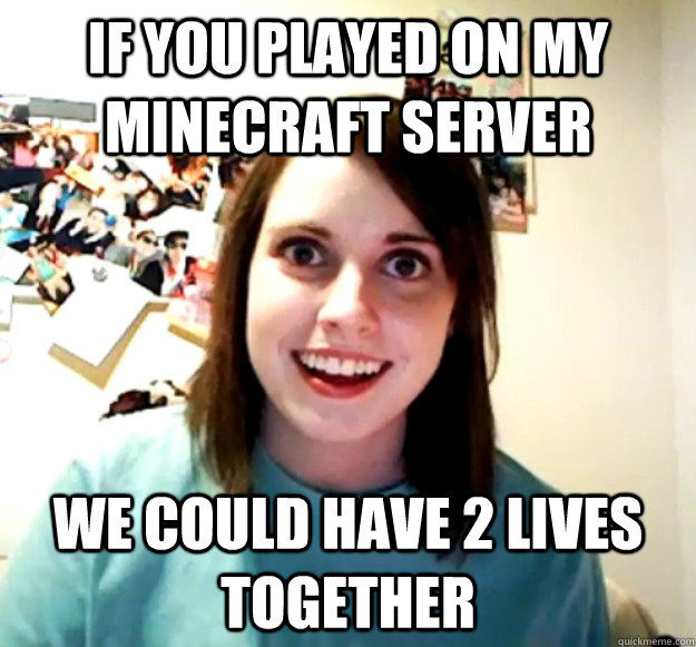 If you played on my Minecraft server we could have 2 lives together  Overly Attached Girlfriend