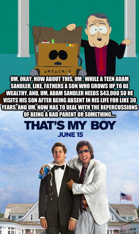 Um, okay, How about this, um , while a teen Adam Sandler, like, fathers a son who grows up to be wealthy, and, um, Adam Sandler needs $43,000 so he visits his son after being absent in his life for like 30 years, and um, now has to deal with the repercuss - Um, okay, How about this, um , while a teen Adam Sandler, like, fathers a son who grows up to be wealthy, and, um, Adam Sandler needs $43,000 so he visits his son after being absent in his life for like 30 years, and um, now has to deal with the repercuss  Awesom-o Movie Ideas