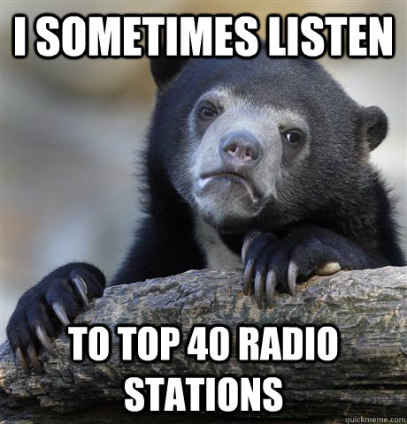 I sometimes listen to top 40 radio stations  Confession Bear