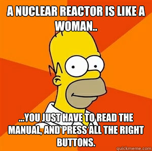 a nuclear reactor is like a woman.. ...you just have to read the manual, and press all the right buttons.  - a nuclear reactor is like a woman.. ...you just have to read the manual, and press all the right buttons.   Advice Homer