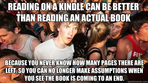 Reading on a Kindle can be better than reading an actual book Because you never know how many pages there are left, so you can no longer make assumptions when you see the book is coming to an end.  Sudden Clarity Clarence