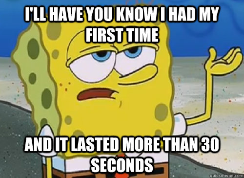 I'LL HAVE YOU KNOW I HAD MY FIRST TIME AND IT LASTED MORE THAN 30 SECONDS  ILL HAVE YOU KNOW
