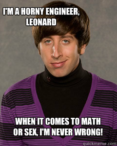 I'm a horny engineer, Leonard When it comes to Math or Sex, I'm never wrong!  