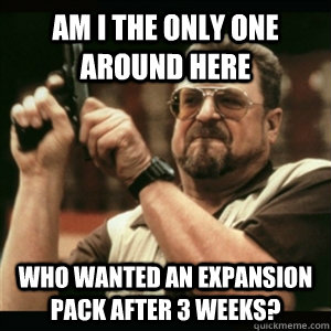 Am i the only one around here Who wanted an expansion pack after 3 weeks? - Am i the only one around here Who wanted an expansion pack after 3 weeks?  Am I The Only One Round Here