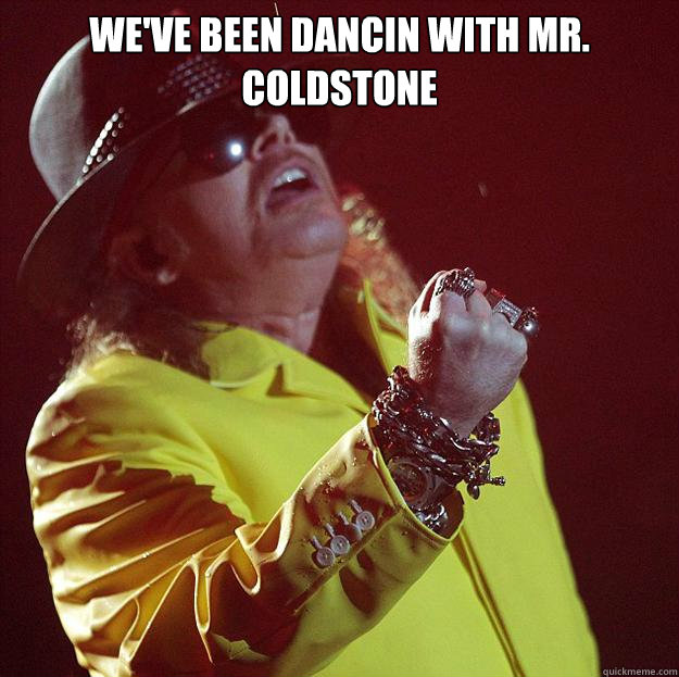 We've been dancin with Mr. Coldstone   Fat Axl