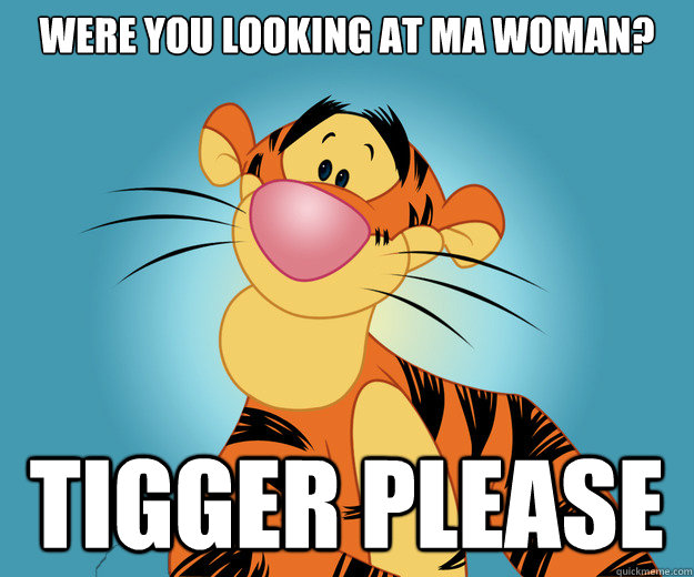 Were you looking at ma woman? Tigger please  Tigger Please