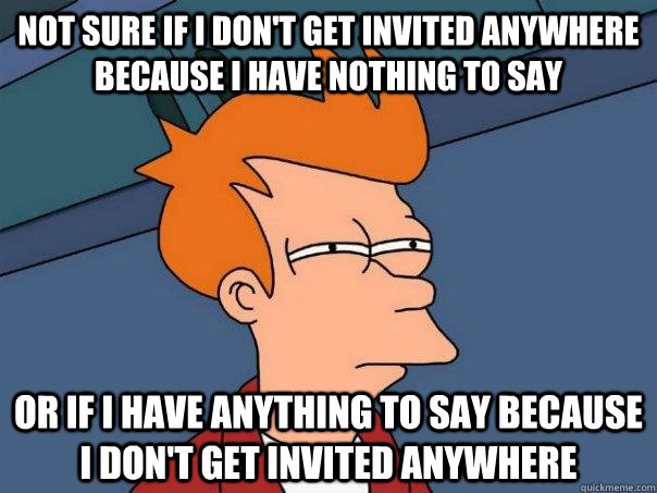 Not sure if I don't get invited anywhere because I have nothing to say Or if I have anything to say because I don't get invited anywhere  Futurama Fry
