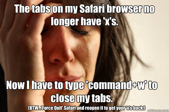 The tabs on my Safari browser no longer have 'x's. Now I have to type 'command+w' to close my tabs. (BTW...'Force Quit' Safari and reopen it to get your 'x's back.)  First World Problems