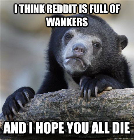I think reddit is full of wankers And I hope you all die  Confession Bear