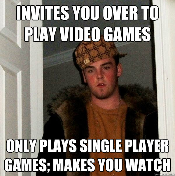 Invites you over to play video games Only plays single player games; makes you watch  Scumbag Steve