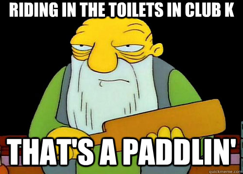 Riding in the toilets in club k That's a paddlin'  Thats a paddlin