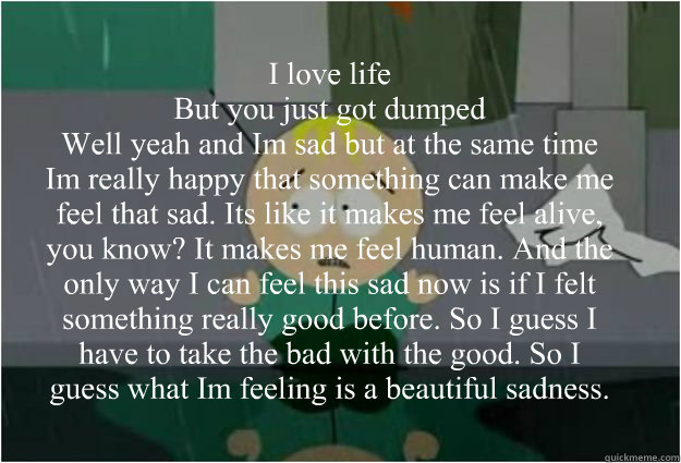 I love life”
But you just got dumped”
Well yeah and I’m sad but at the same time I’m really happy that something can make me feel that sad. It’s like it makes me feel alive, you know? It makes me feel human. And the only way  - I love life”
But you just got dumped”
Well yeah and I’m sad but at the same time I’m really happy that something can make me feel that sad. It’s like it makes me feel alive, you know? It makes me feel human. And the only way   Sad insightful butters