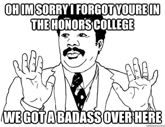 Oh IM sorry i forgot youre in the honors college we got a badass over here  Watch out we got a badass over here