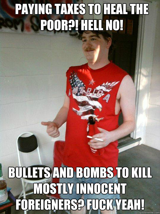 Paying taxes to heal the poor?! Hell no! bullets and bombs to kill mostly innocent foreigners? fuck yeah!  Redneck Randal