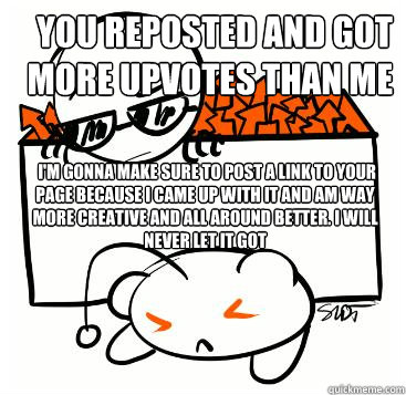You reposted and got more upvotes than me  i'm gonna make sure to post a link to your page because I came up with it and am way more creative and all around better. I WILL NEVER LEt IT GOT  Scumbag Redditor