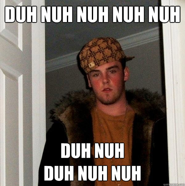 Duh nuh nuh nuh nuh DUH NUH 
DUH NUH NUH  Scumbag Steve