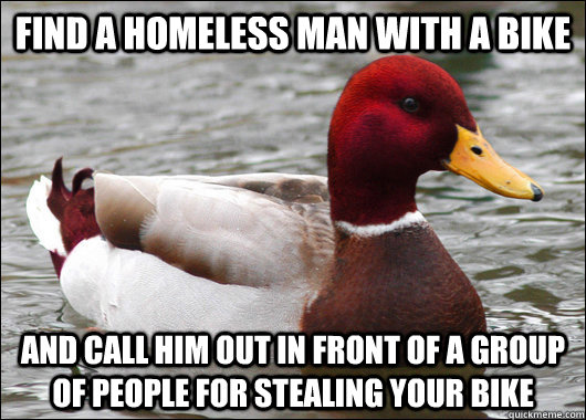 find a homeless man with a bike and call him out in front of a group of people for stealing your bike  Malicious Advice Mallard