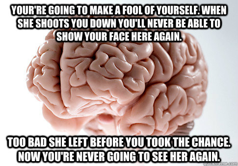 your're going to make a fool of yourself. when she shoots you down you'll never be able to show your face here again. too bad she left before you took the chance. now you're never going to see her again.   Scumbag Brain