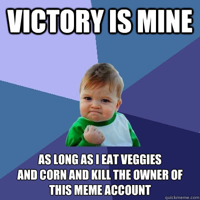 VICTORY IS MINE AS LONG AS I EAT VEGGIES
AND CORN AND KILL THE OWNER OF THIS MEME ACCOUNT - VICTORY IS MINE AS LONG AS I EAT VEGGIES
AND CORN AND KILL THE OWNER OF THIS MEME ACCOUNT  Success Kid