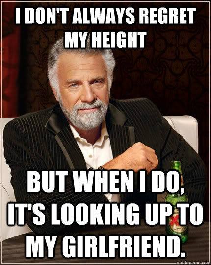 I don't always regret my height but when i do, it's looking up to my girlfriend.  The Most Interesting Man In The World