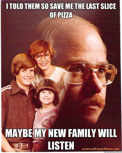 I told them so save me the last slice of pizza maybe my new family will listen  Vengeance Dad