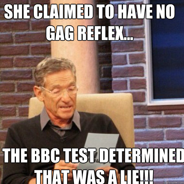 SHE CLAIMED TO HAVE NO GAG REFLEX... THE BBC TEST DETERMINED THAT WAS A LIE!!! - SHE CLAIMED TO HAVE NO GAG REFLEX... THE BBC TEST DETERMINED THAT WAS A LIE!!!  Maury