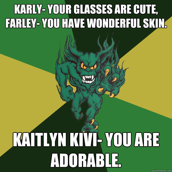 Karly- your glasses are cute, Farley- you have wonderful skin.  Kaitlyn Kivi- you are adorable.  - Karly- your glasses are cute, Farley- you have wonderful skin.  Kaitlyn Kivi- you are adorable.   Green Terror