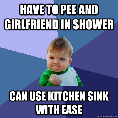 Have to pee and girlfriend in shower Can use kitchen sink with ease  Success Kid