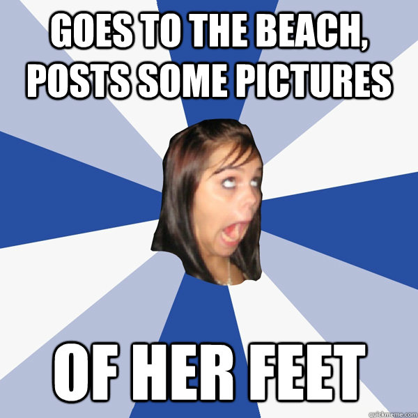 goes to the beach, posts some pictures of her feet  Annoying Facebook Girl