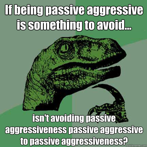 If being passive aggressive is something to avoid... isn't avoiding passive aggressiveness passive aggressive to passive aggressiveness? - If being passive aggressive is something to avoid... isn't avoiding passive aggressiveness passive aggressive to passive aggressiveness?  Philosoraptor