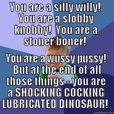 YOU ARE A SILLY WILLY!  YOU ARE A SLOBBY KNOBBY!  YOU ARE A STONER BONER!  YOU ARE A WUSSY PUSSY!  BUT AT THE END OF ALL THOSE THINGS - YOU ARE A SHOCKING COCKING LUBRICATED DINOSAUR!  Success Kid
