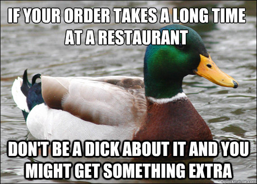 If your order takes a long time at a restaurant
 Don't be a dick about it and you might get something extra  Actual Advice Mallard