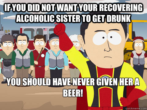 if you did not want your recovering alcoholic sister to get drunk you should have never given her a beer!  Captain Hindsight