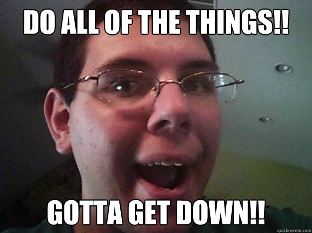 do all of the things!! GOTTA GET DOWN!!  