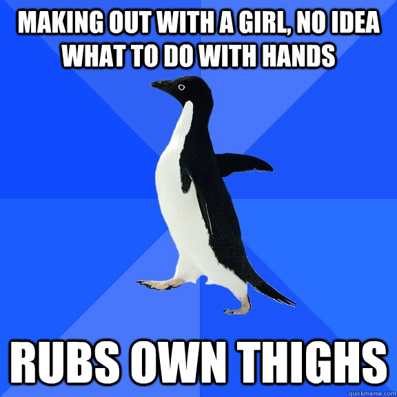 making out with a girl, no idea what to do with hands rubs own thighs - making out with a girl, no idea what to do with hands rubs own thighs  Socially Awkward Penguin
