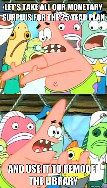 Let's take all our monetary surplus for the 25 year plan and use it to remodel the library - Let's take all our monetary surplus for the 25 year plan and use it to remodel the library  Push it somewhere else Patrick