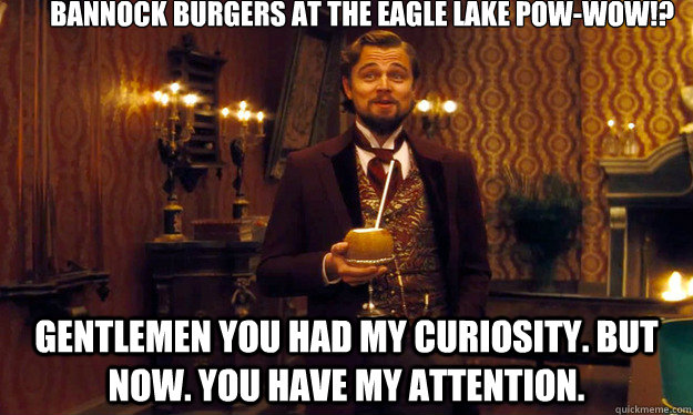 BANNOCK BURGERS AT THE EAGLE LAKE POW-WOW!?  Gentlemen you had my curiosity. But now. you have my attention. - BANNOCK BURGERS AT THE EAGLE LAKE POW-WOW!?  Gentlemen you had my curiosity. But now. you have my attention.  Django!