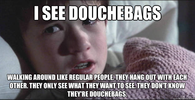 I see douchebags Walking around like regular people. They hang out with each other. They only see what they want to see. They don't know they're douchebags.   