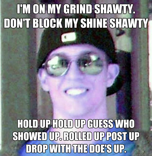 I'M ON MY GRIND SHAWTY. DON'T BLOCK MY SHINE SHAWTY HOLD UP HOLD UP GUESS WHO SHOWED UP. ROLLED UP POST UP DROP WITH THE DOE'S UP. - I'M ON MY GRIND SHAWTY. DON'T BLOCK MY SHINE SHAWTY HOLD UP HOLD UP GUESS WHO SHOWED UP. ROLLED UP POST UP DROP WITH THE DOE'S UP.  Duffman