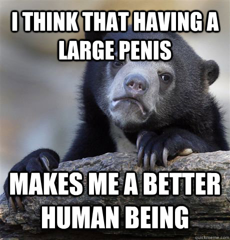 I think that having a large penis makes me a better human being - I think that having a large penis makes me a better human being  Confession Bear