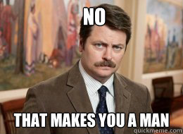 no

 that makes you a man  Ron Swanson