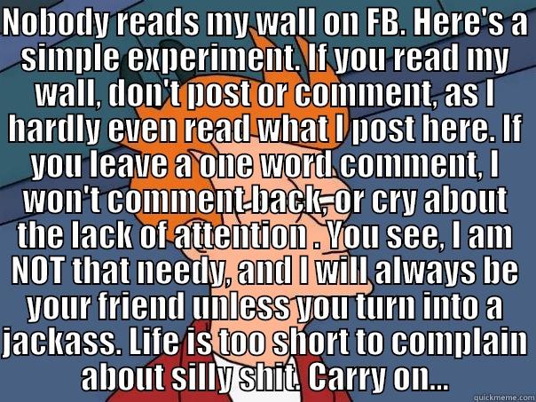 NOBODY READS MY WALL ON FB. HERE'S A SIMPLE EXPERIMENT. IF YOU READ MY WALL, DON'T POST OR COMMENT, AS I HARDLY EVEN READ WHAT I POST HERE. IF YOU LEAVE A ONE WORD COMMENT, I WON'T COMMENT BACK, OR CRY ABOUT THE LACK OF ATTENTION . YOU SEE, I AM NOT THAT   Futurama Fry
