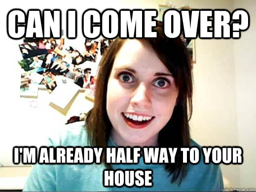 Can I come over? I'm already half way to your house  Overly Attatched Girlfriend
