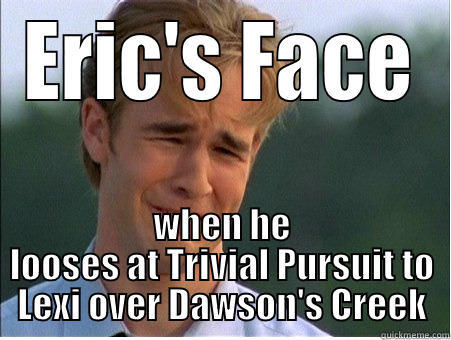 ERIC'S FACE WHEN HE LOOSES AT TRIVIAL PURSUIT TO LEXI OVER DAWSON'S CREEK 1990s Problems
