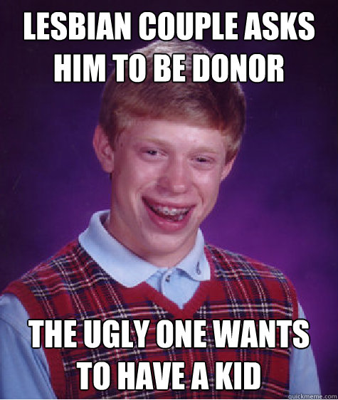 lesbian couple asks him to be donor the ugly one wants to have a kid - lesbian couple asks him to be donor the ugly one wants to have a kid  Bad Luck Brian