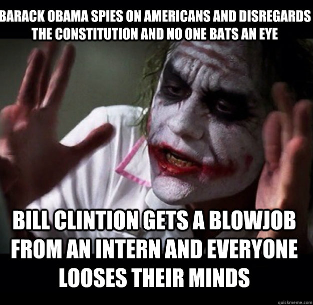 Barack Obama spies on Americans and disregards the constitution and no one bats an eye Bill Clintion gets a blowjob from an intern and Everyone looses their minds  