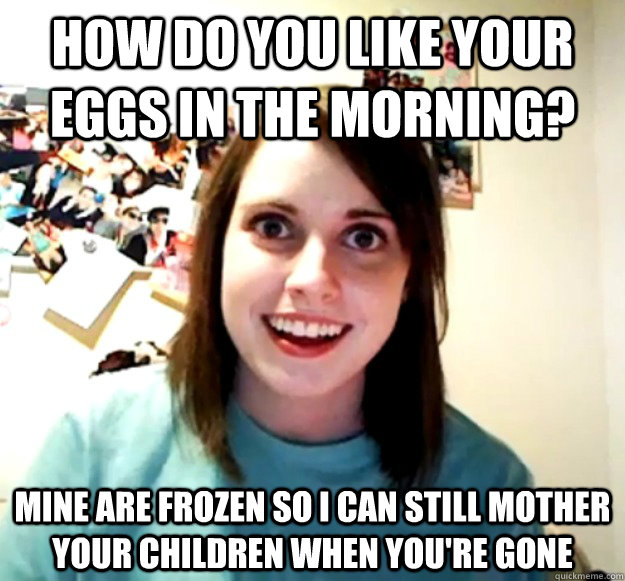 How do you like your eggs in the morning? mine are frozen so i can still mother your children when you're gone  Overly Attached Girlfriend